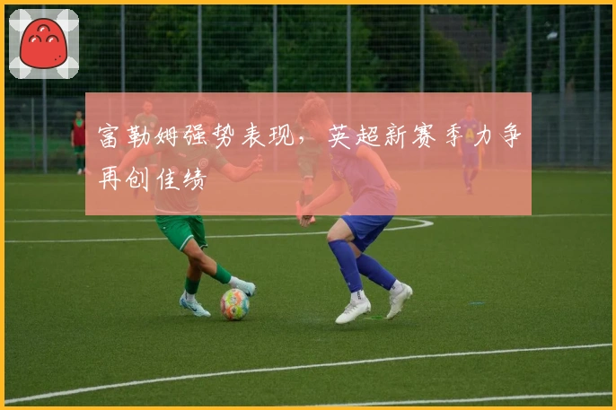 富勒姆强势表现,英超新赛季力争再创佳绩