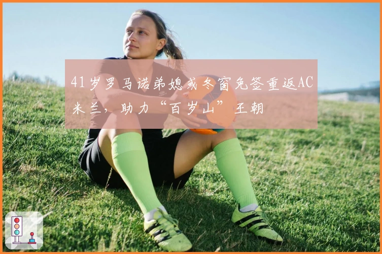 41岁罗马诺弟媳或冬窗免签重返AC米兰，助力“百岁山”王朝