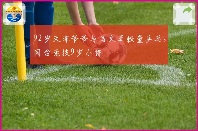 92岁天津爷爷与马文革较量乒乓，同台竞技9岁小将