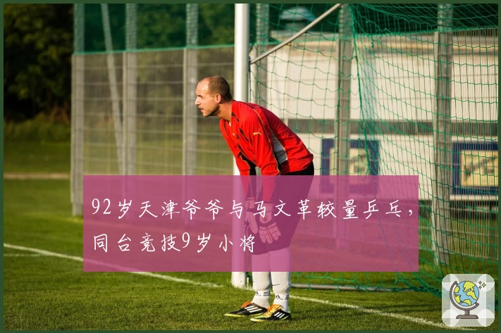 92岁天津爷爷与马文革较量乒乓，同台竞技9岁小将