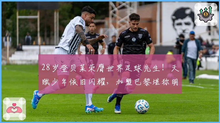 28岁登贝莱荣膺世界足球先生!天赋少年依旧闪耀,加盟巴黎堪称明智