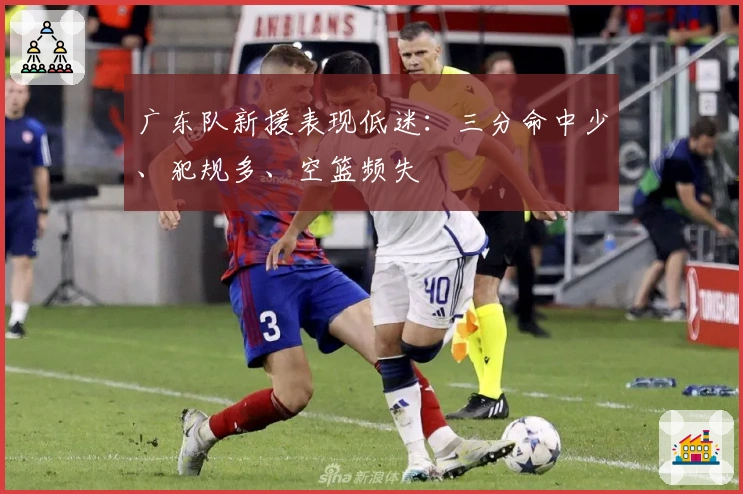 广东队新援表现低迷：三分命中少、犯规多、空篮频失