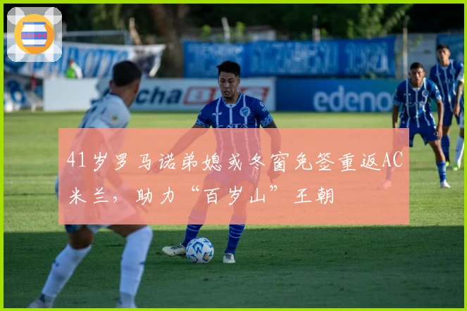 41岁罗马诺弟媳或冬窗免签重返AC米兰，助力“百岁山”王朝